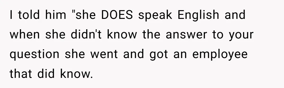 I told him "she DOES speak English and when she didn't know the answer to your question she went and got an employee that did know.
