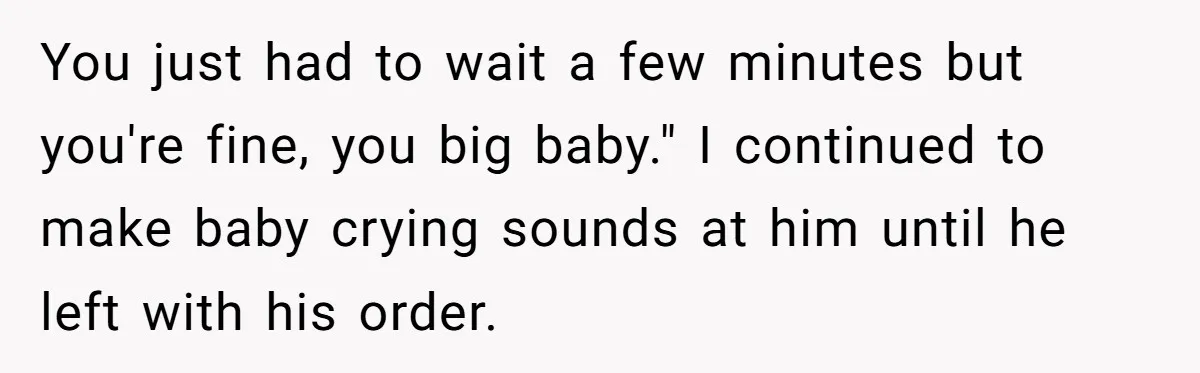 You just had to wait a few minutes but you're fine, you big baby." I continued to make baby crying sounds at him until he left with his order.