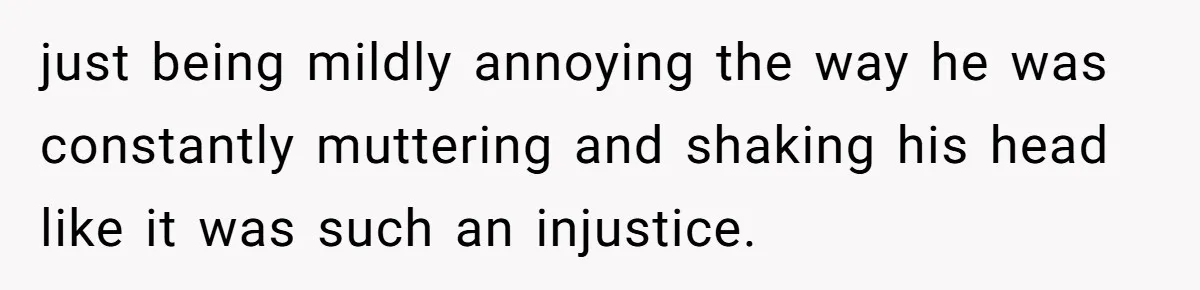 just being mildly annoying the way he was constantly muttering and shaking his head like it was such an injustice.
