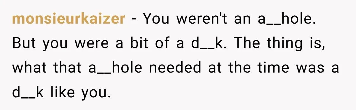 monsieurkaizer − You weren't an a__hole. But you were a bit of a d__k. The thing is, what that a__hole needed at the time was a d__k like you.