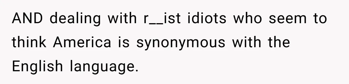 AND dealing with r__ist idiots who seem to think America is synonymous with the English language.