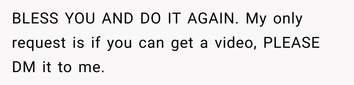 BLESS YOU AND DO IT AGAIN. My only request is if you can get a video, PLEASE DM it to me.