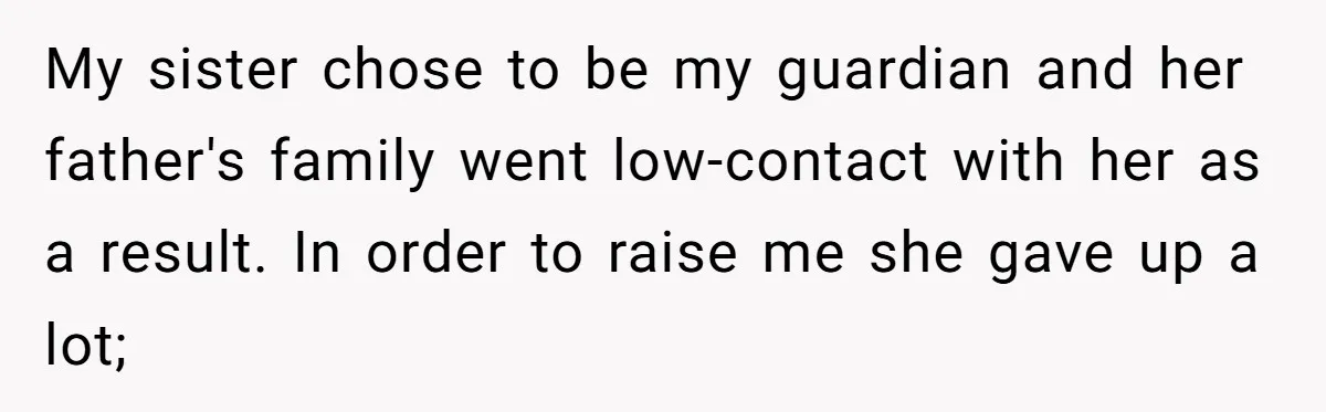 My sister chose to be my guardian and her father's family went low-contact with her as a result. In order to raise me she gave up a lot;