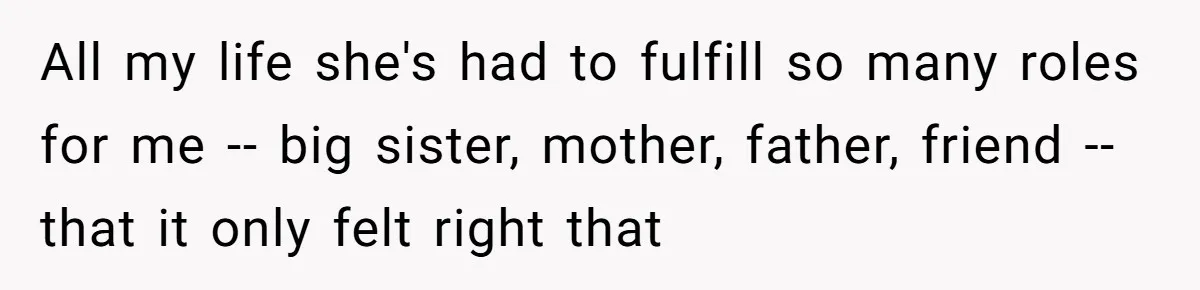 All my life she's had to fulfill so many roles for me -- big sister, mother, father, friend -- that it only felt right that