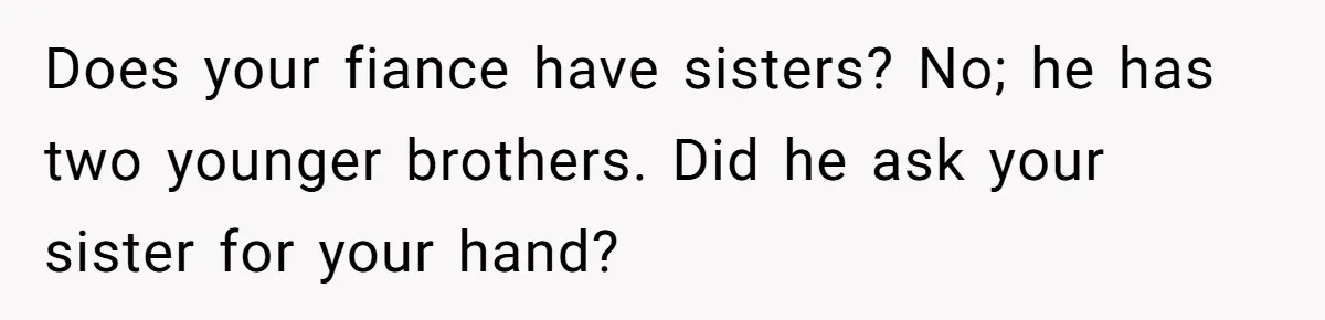 Does your fiance have sisters? No; he has two younger brothers. Did he ask your sister for your hand?
