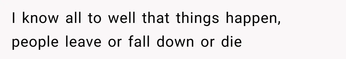 I know all to well that things happen, people leave or fall down or die