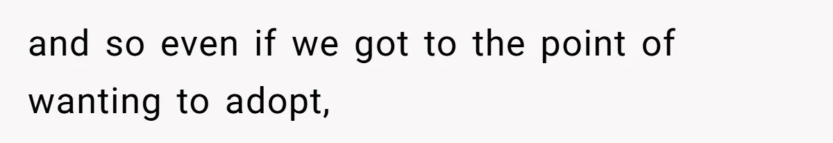 and so even if we got to the point of wanting to adopt,