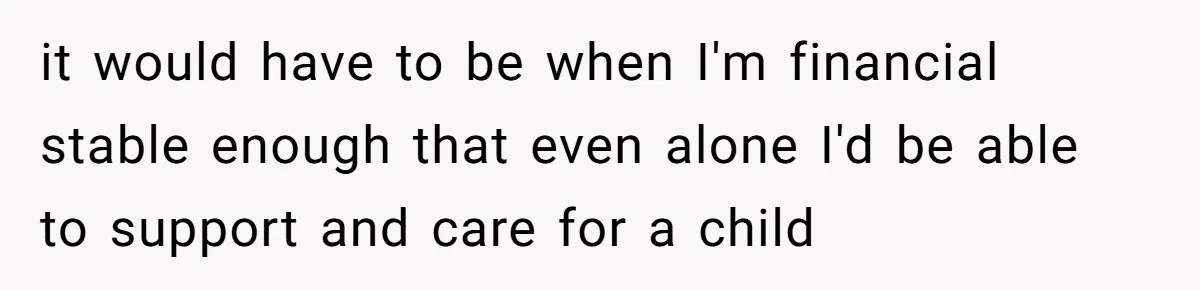 it would have to be when I'm financial stable enough that even alone I'd be able to support and care for a child