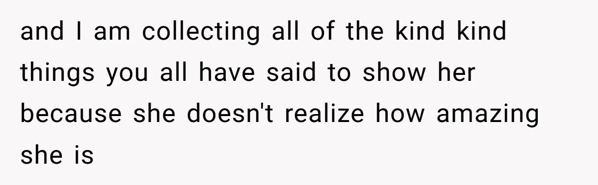 and I am collecting all of the kind kind things you all have said to show her because she doesn't realize how amazing she is