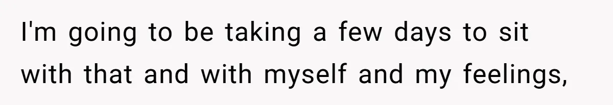 I'm going to be taking a few days to sit with that and with myself and my feelings,