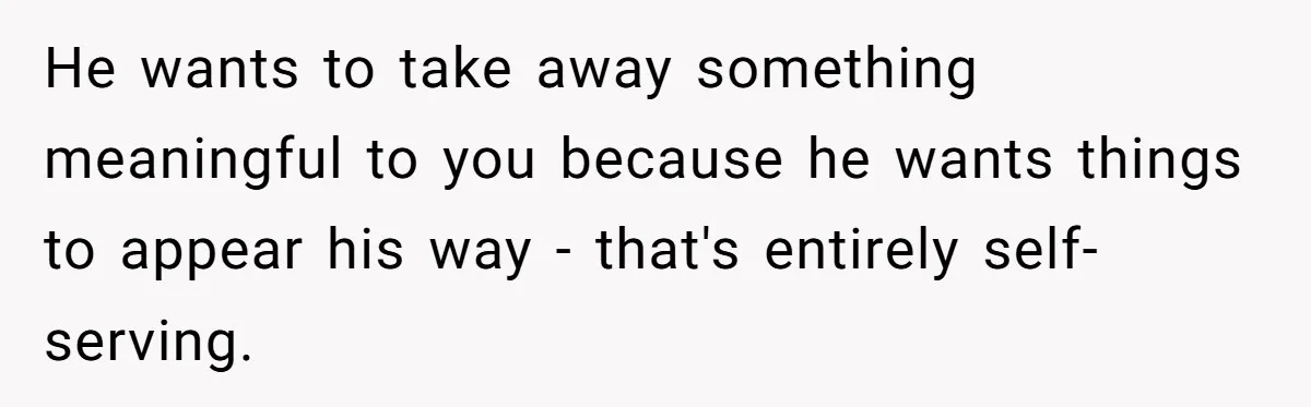 He wants to take away something meaningful to you because he wants things to appear his way - that's entirely self-serving.
