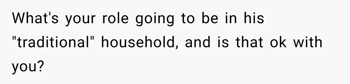 What's your role going to be in his "traditional" household, and is that ok with you?