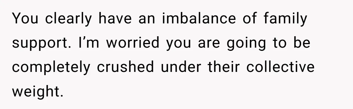 You clearly have an imbalance of family support. I’m worried you are going to be completely crushed under their collective weight.