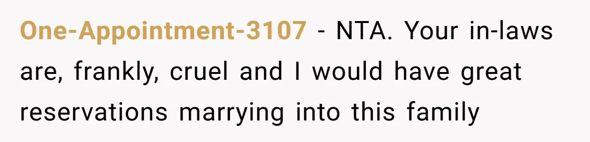 One-Appointment-3107 − NTA. Your in-laws are, frankly, cruel and I would have great reservations marrying into this family
