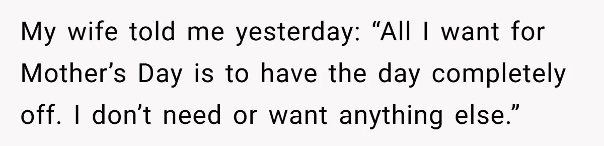 My wife told me yesterday: “All I want for Mother’s Day is to have the day completely off. I don’t need or want anything else.”