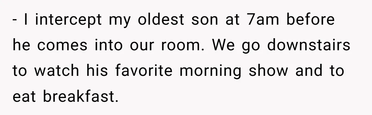 - I intercept my oldest son at 7am before he comes into our room. We go downstairs to watch his favorite morning show and to eat breakfast.