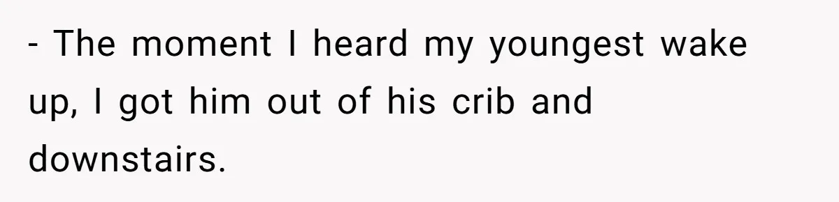 - The moment I heard my youngest wake up, I got him out of his crib and downstairs.