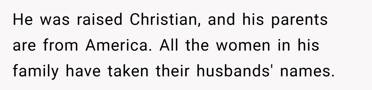 He was raised Christian, and his parents are from America. All the women in his family have taken their husbands' names.