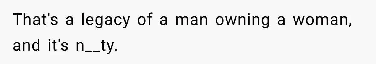 That's a legacy of a man owning a woman, and it's n__ty.