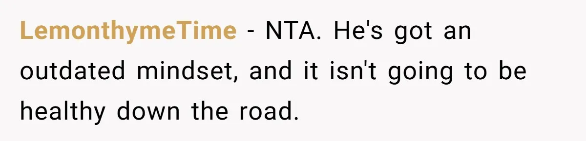 LemonthymeTime − NTA. He's got an outdated mindset, and it isn't going to be healthy down the road.