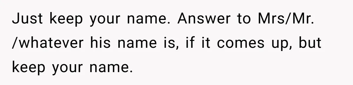 Just keep your name. Answer to Mrs/Mr. /whatever his name is, if it comes up, but keep your name.