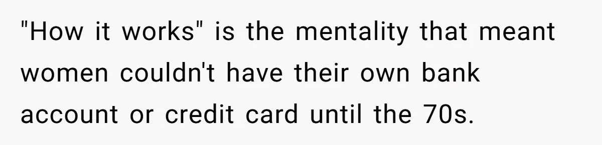 "How it works" is the mentality that meant women couldn't have their own bank account or credit card until the 70s.