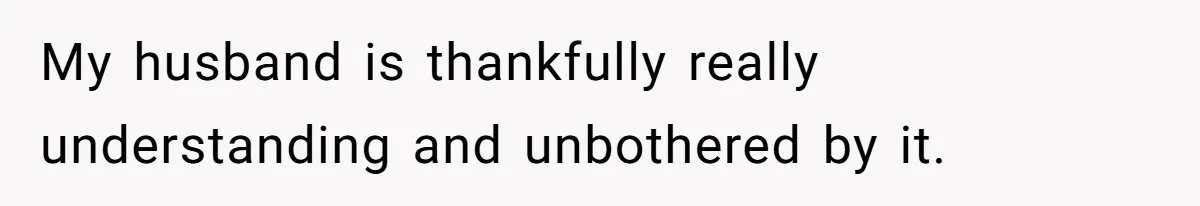 My husband is thankfully really understanding and unbothered by it.