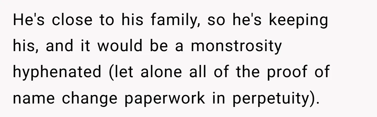He's close to his family, so he's keeping his, and it would be a monstrosity hyphenated (let alone all of the proof of name change paperwork in perpetuity).