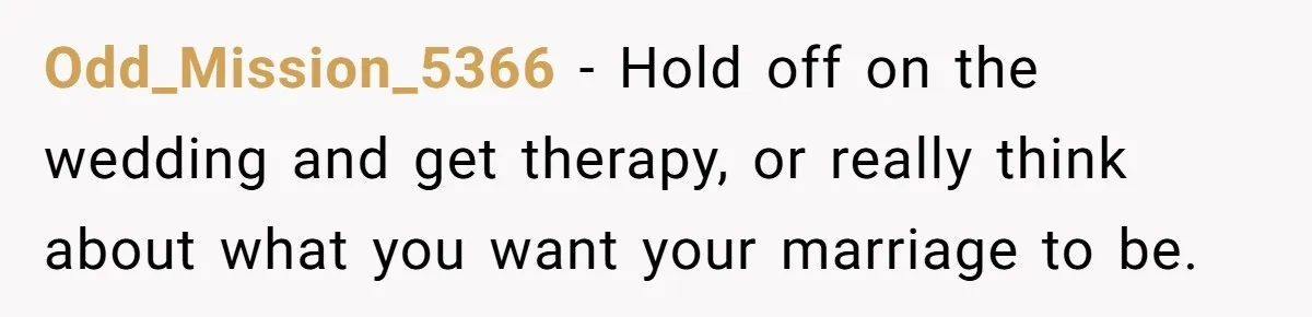 Odd_Mission_5366 − Hold off on the wedding and get therapy, or really think about what you want your marriage to be.