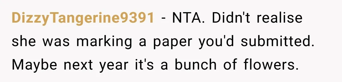 DizzyTangerine9391 − NTA. Didn't realise she was marking a paper you'd submitted. Maybe next year it's a bunch of flowers.