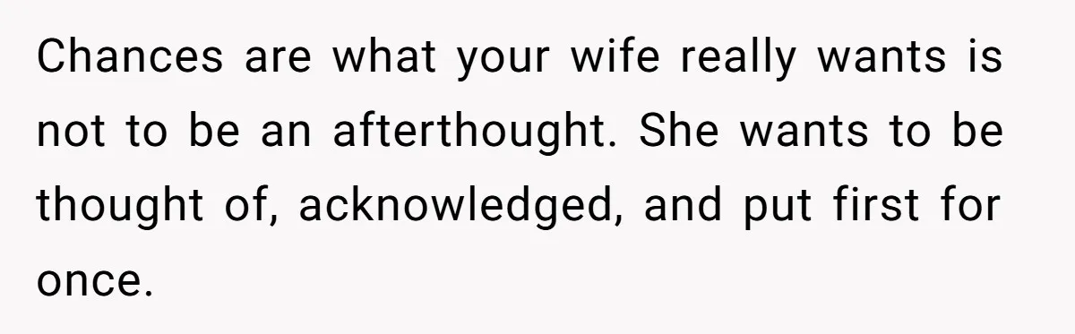Chances are what your wife really wants is not to be an afterthought. She wants to be thought of, acknowledged, and put first for once.