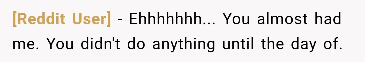 [Reddit User] − Ehhhhhhh... You almost had me. You didn't do anything until the day of.