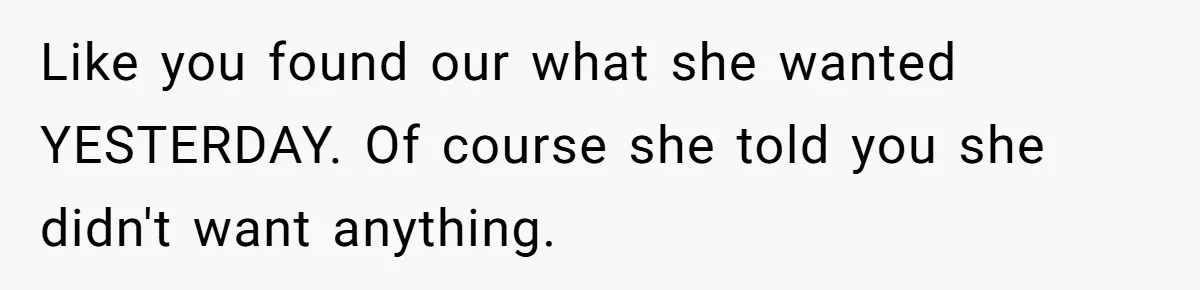 Like you found our what she wanted YESTERDAY. Of course she told you she didn't want anything.