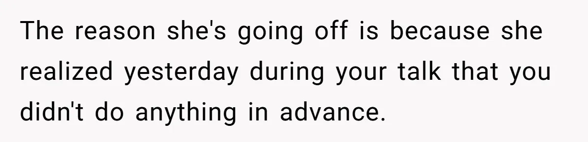The reason she's going off is because she realized yesterday during your talk that you didn't do anything in advance.