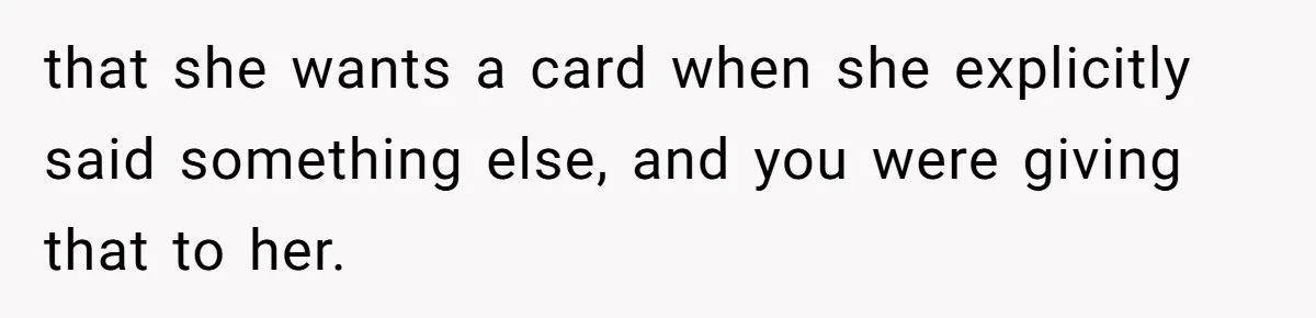 that she wants a card when she explicitly said something else, and you were giving that to her.