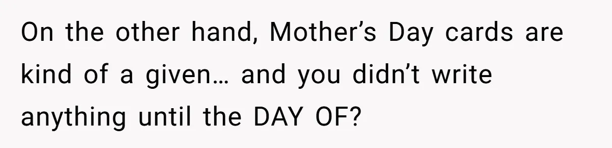 On the other hand, Mother’s Day cards are kind of a given… and you didn’t write anything until the DAY OF?