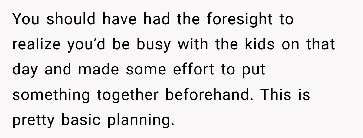 You should have had the foresight to realize you’d be busy with the kids on that day and made some effort to put something together beforehand. This is pretty basic...
