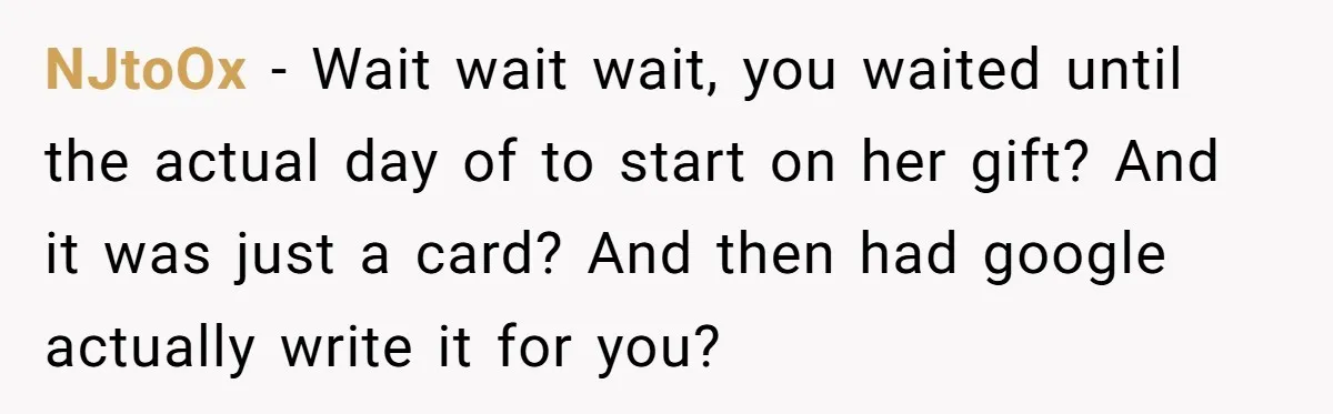 NJtoOx − Wait wait wait, you waited until the actual day of to start on her gift? And it was just a card? And then had google actually write it...