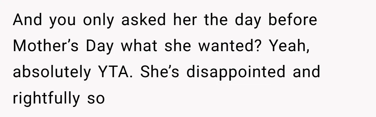 And you only asked her the day before Mother’s Day what she wanted? Yeah, absolutely YTA. She’s disappointed and rightfully so