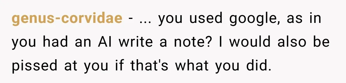 genus-corvidae − ... you used google, as in you had an AI write a note? I would also be pissed at you if that's what you did.