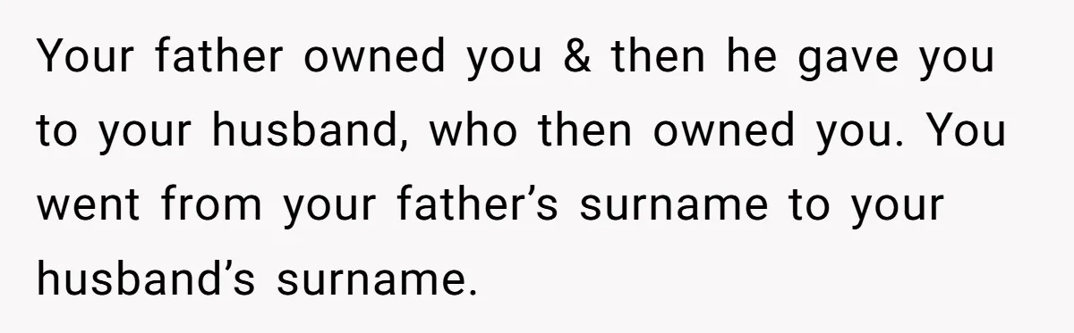 Your father owned you & then he gave you to your husband, who then owned you. You went from your father’s surname to your husband’s surname.