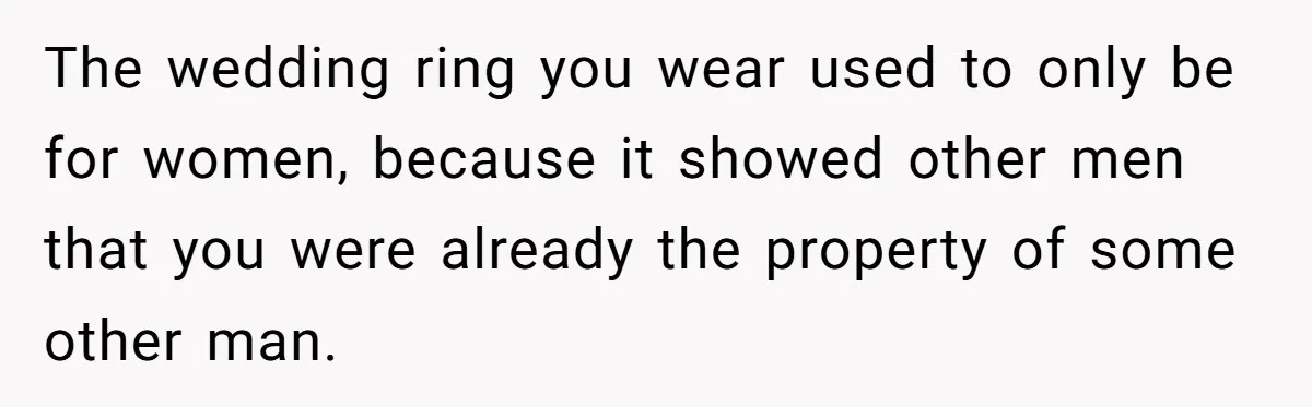 The wedding ring you wear used to only be for women, because it showed other men that you were already the property of some other man.