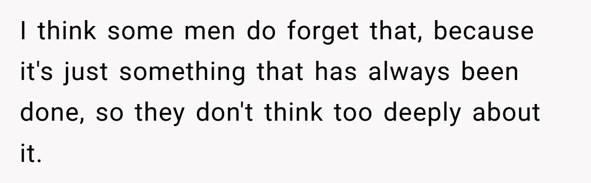 I think some men do forget that, because it's just something that has always been done, so they don't think too deeply about it.