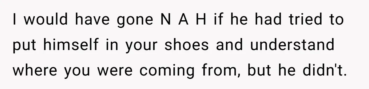 I would have gone N A H if he had tried to put himself in your shoes and understand where you were coming from, but he didn't.
