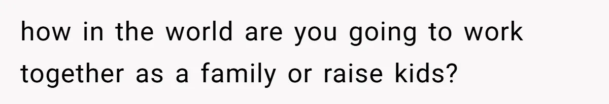 how in the world are you going to work together as a family or raise kids?