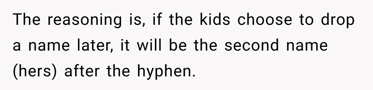 The reasoning is, if the kids choose to drop a name later, it will be the second name (hers) after the hyphen.