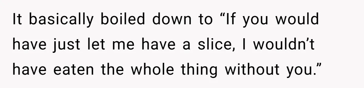 It basically boiled down to “If you would have just let me have a slice, I wouldn’t have eaten the whole thing without you.”