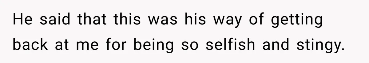 He said that this was his way of getting back at me for being so selfish and stingy.