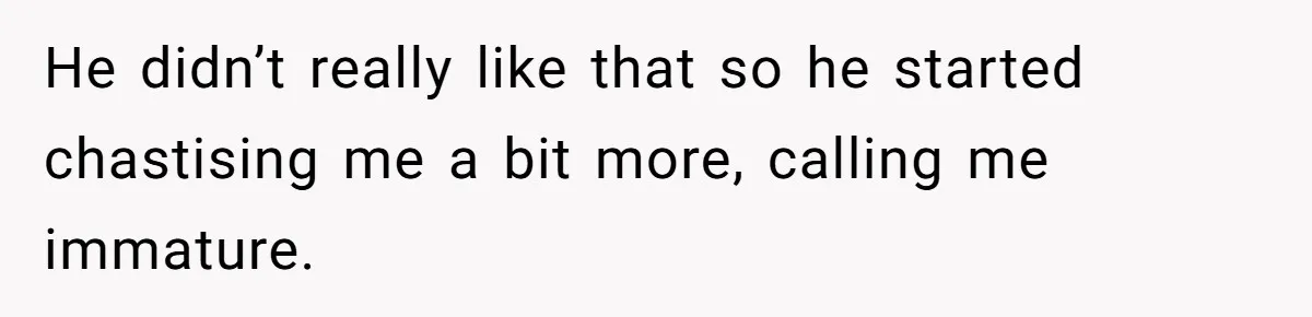 He didn’t really like that so he started chastising me a bit more, calling me immature.