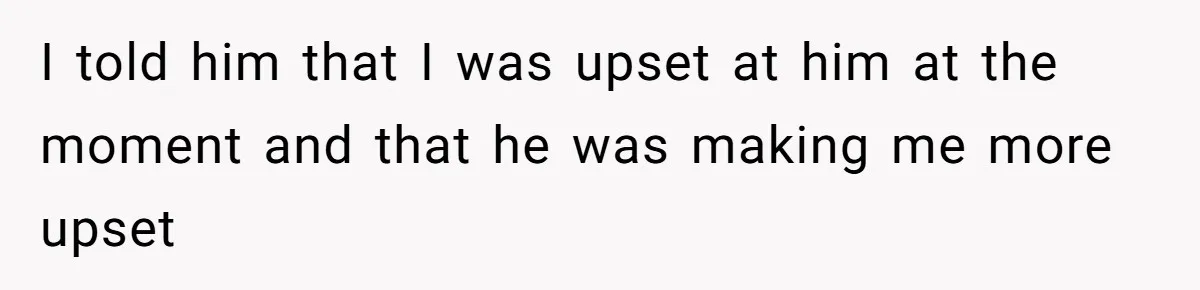 I told him that I was upset at him at the moment and that he was making me more upset
